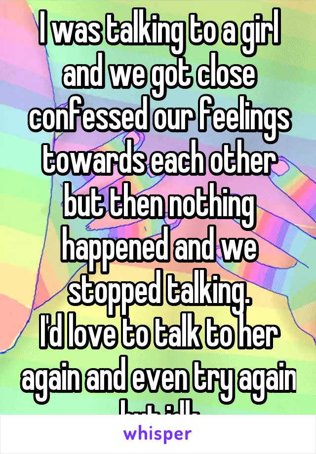 I was talking to a girl and we got close confessed our feelings towards each other but then nothing happened and we stopped talking.
I'd love to talk to her again and even try again but idk