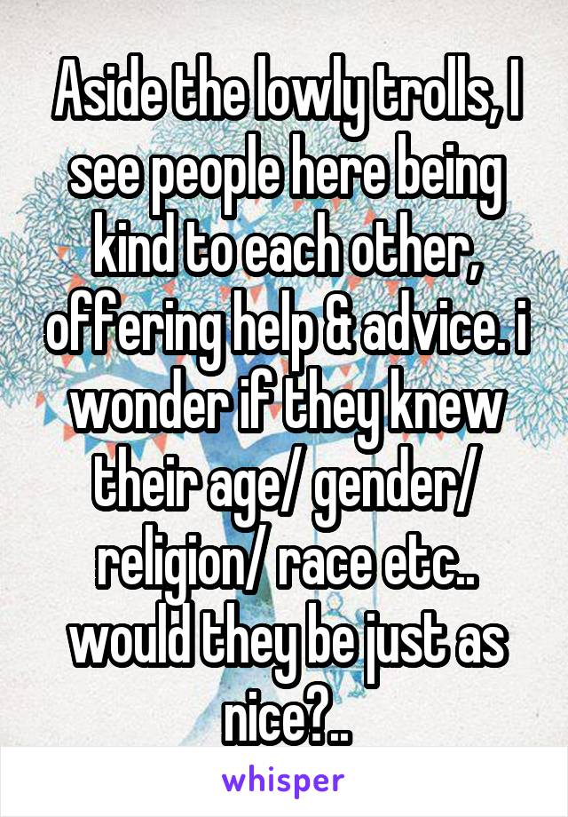 Aside the lowly trolls, I see people here being kind to each other, offering help & advice. i wonder if they knew their age/ gender/ religion/ race etc.. would they be just as nice?..