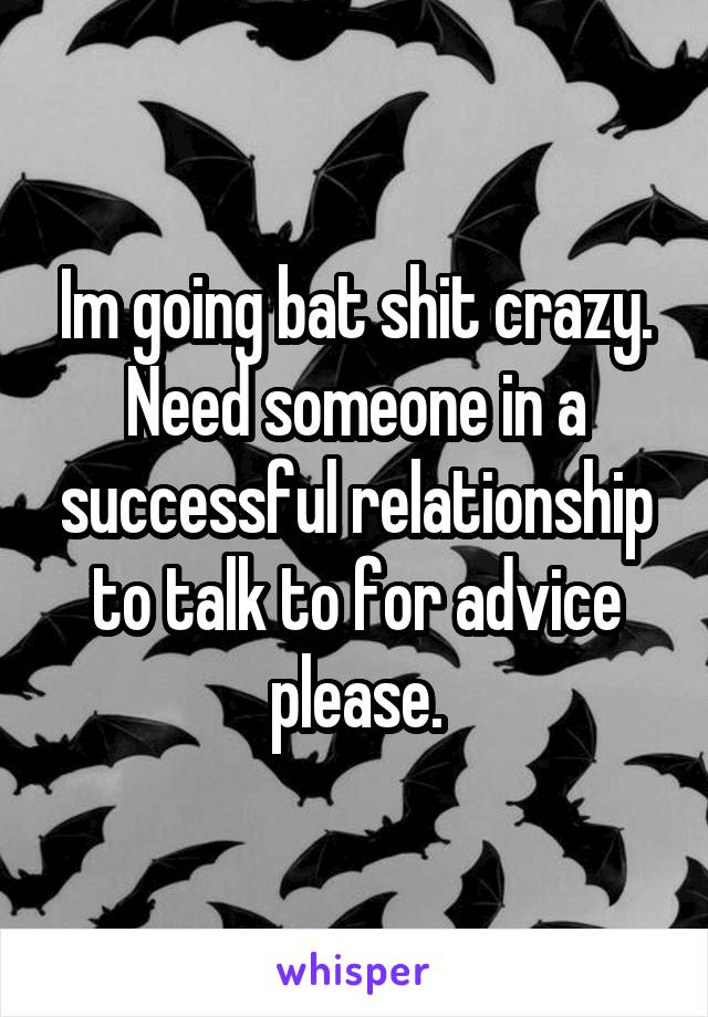 Im going bat shit crazy. Need someone in a successful relationship to talk to for advice please.