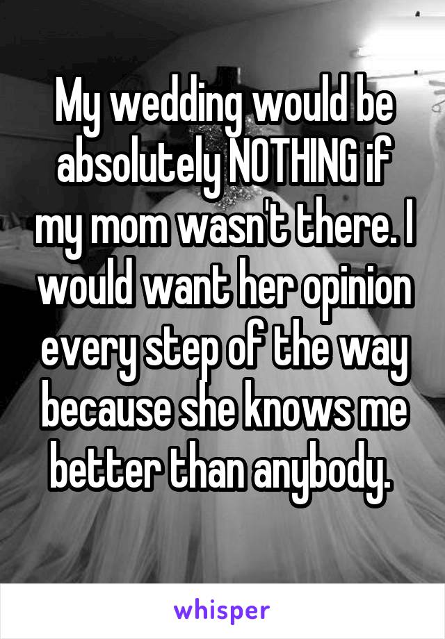 My wedding would be absolutely NOTHING if my mom wasn't there. I would want her opinion every step of the way because she knows me better than anybody. 
