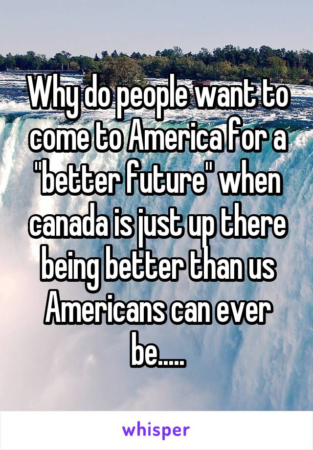 Why do people want to come to America for a "better future" when canada is just up there being better than us Americans can ever be.....