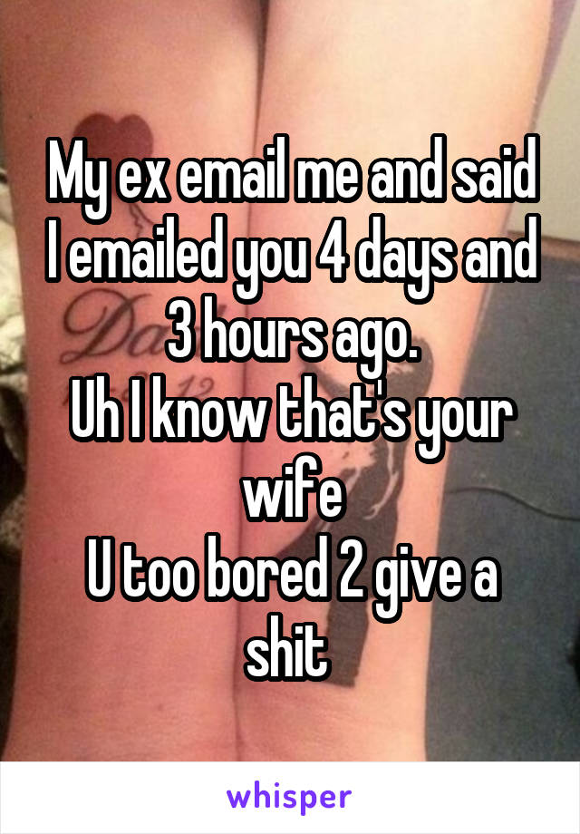 My ex email me and said I emailed you 4 days and 3 hours ago.
Uh I know that's your wife
U too bored 2 give a shit 