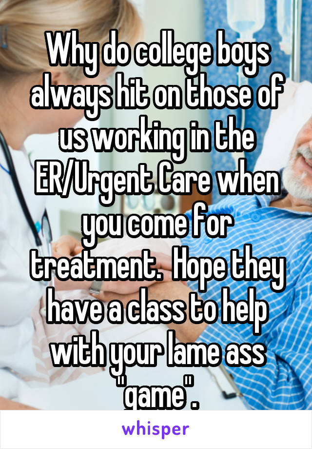 Why do college boys always hit on those of us working in the ER/Urgent Care when you come for treatment.  Hope they have a class to help with your lame ass "game".