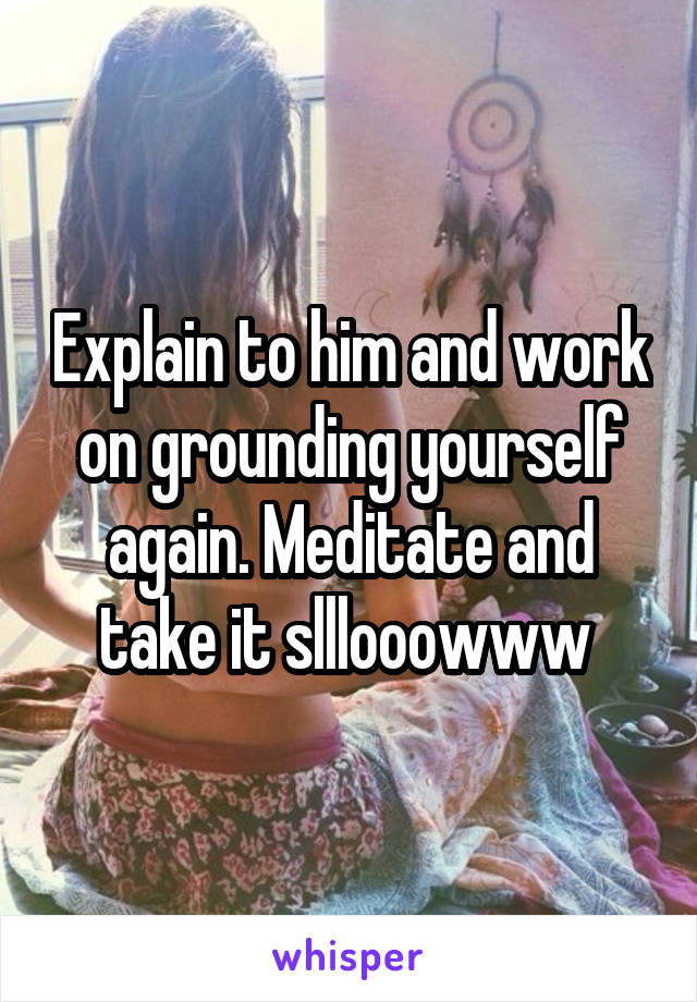 Explain to him and work on grounding yourself again. Meditate and take it slllooowww 