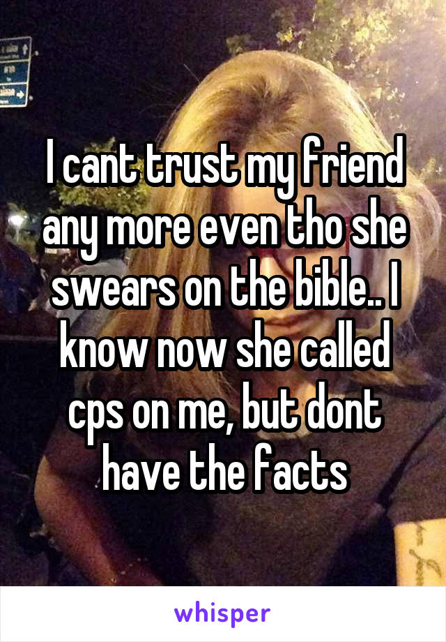 I cant trust my friend any more even tho she swears on the bible.. I know now she called cps on me, but dont have the facts