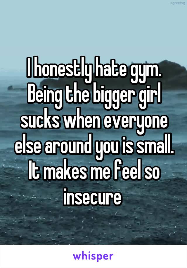 I honestly hate gym. Being the bigger girl sucks when everyone else around you is small. It makes me feel so insecure 