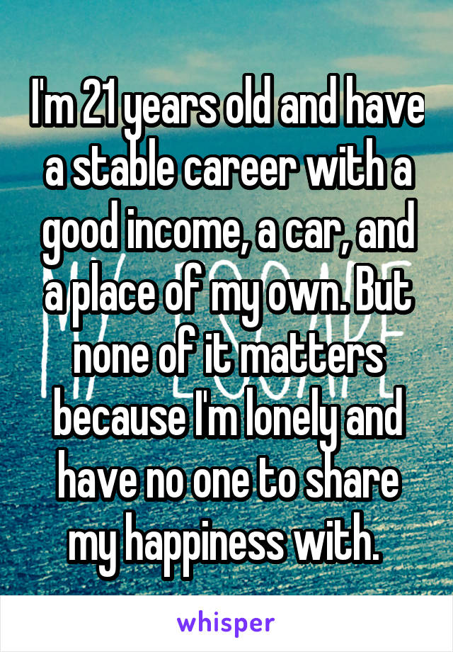 I'm 21 years old and have a stable career with a good income, a car, and a place of my own. But none of it matters because I'm lonely and have no one to share my happiness with. 