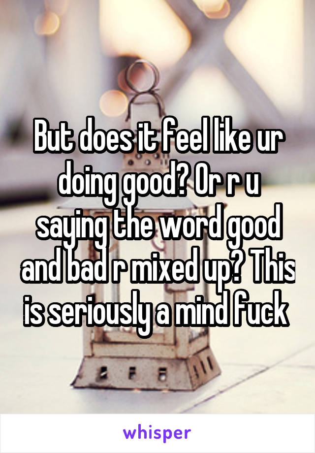 But does it feel like ur doing good? Or r u saying the word good and bad r mixed up? This is seriously a mind fuck 