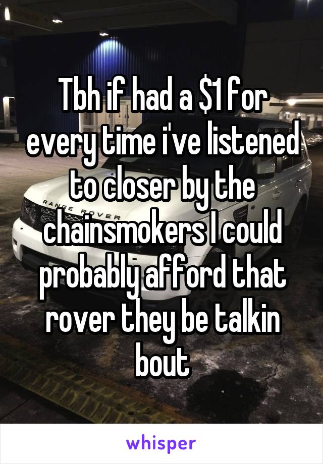 Tbh if had a $1 for every time i've listened to closer by the chainsmokers I could probably afford that rover they be talkin bout