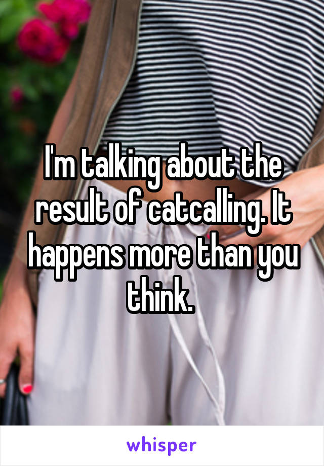 I'm talking about the result of catcalling. It happens more than you think. 