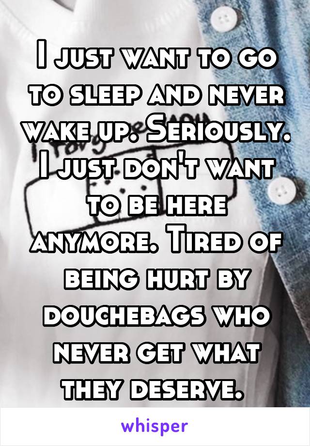 I just want to go to sleep and never wake up. Seriously. I just don't want to be here anymore. Tired of being hurt by douchebags who never get what they deserve. 