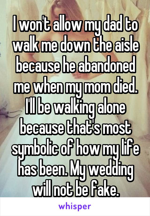 I won't allow my dad to walk me down the aisle because he abandoned me when my mom died. I'll be walking alone because that's most symbolic of how my life has been. My wedding will not be fake.
