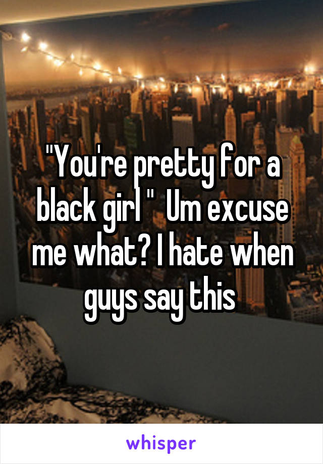 "You're pretty for a black girl "  Um excuse me what? I hate when guys say this 