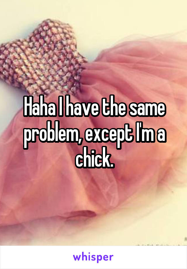 Haha I have the same problem, except I'm a chick.