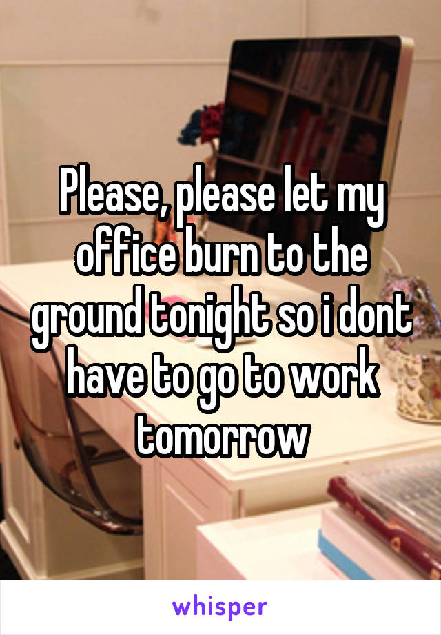 Please, please let my office burn to the ground tonight so i dont have to go to work tomorrow