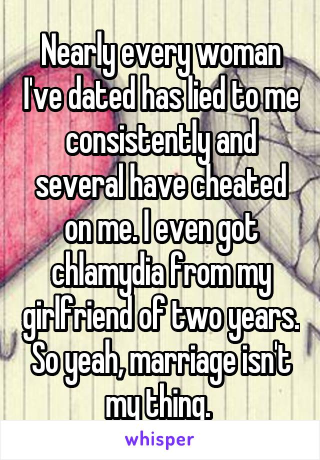 Nearly every woman I've dated has lied to me consistently and several have cheated on me. I even got chlamydia from my girlfriend of two years. So yeah, marriage isn't my thing. 