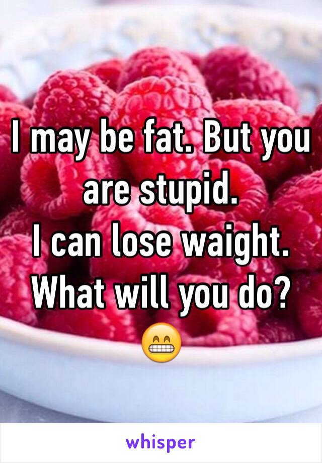 I may be fat. But you are stupid. 
I can lose waight. What will you do? 😁