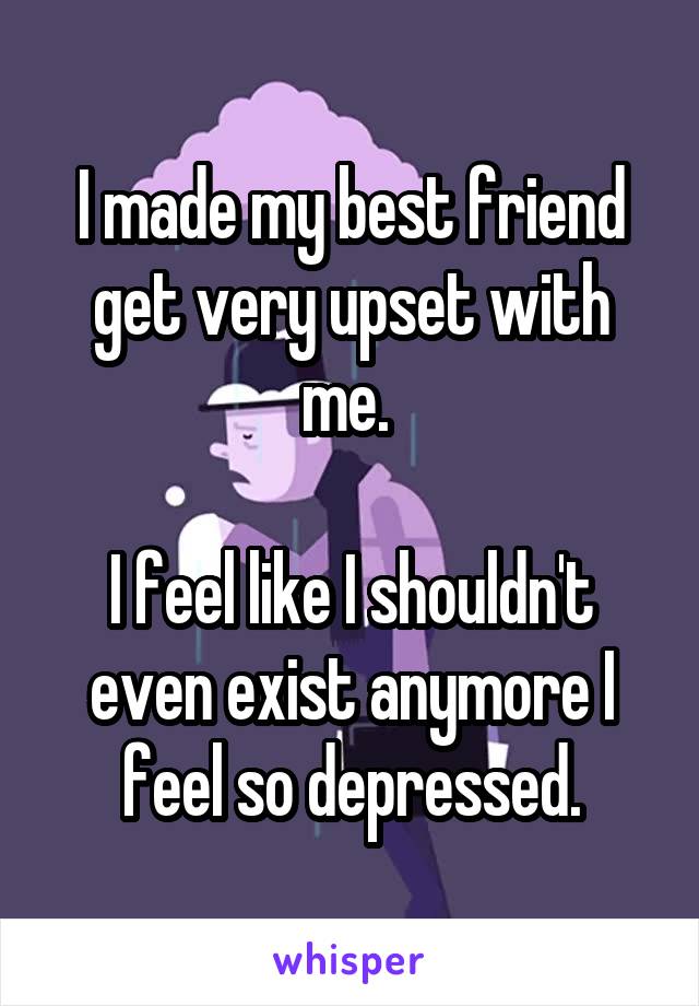 I made my best friend get very upset with me. 

I feel like I shouldn't even exist anymore I feel so depressed.