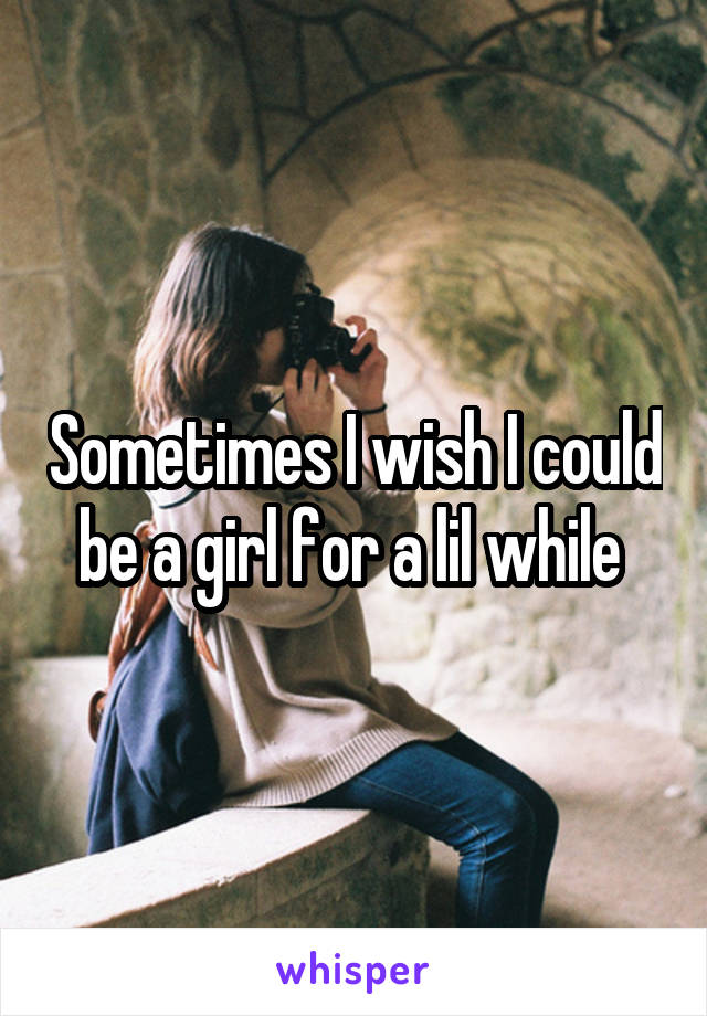 Sometimes I wish I could be a girl for a lil while 