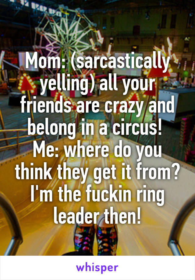 Mom: (sarcastically yelling) all your friends are crazy and belong in a circus! 
Me: where do you think they get it from? I'm the fuckin ring leader then!