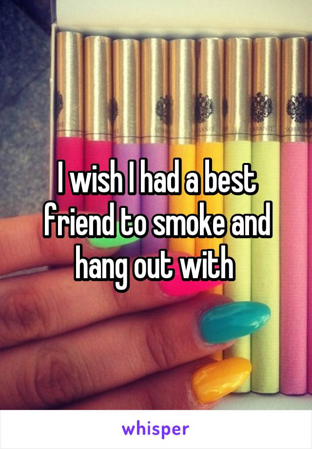 I wish I had a best friend to smoke and hang out with 