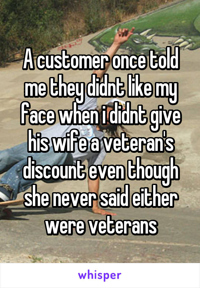 A customer once told me they didnt like my face when i didnt give his wife a veteran's discount even though she never said either were veterans