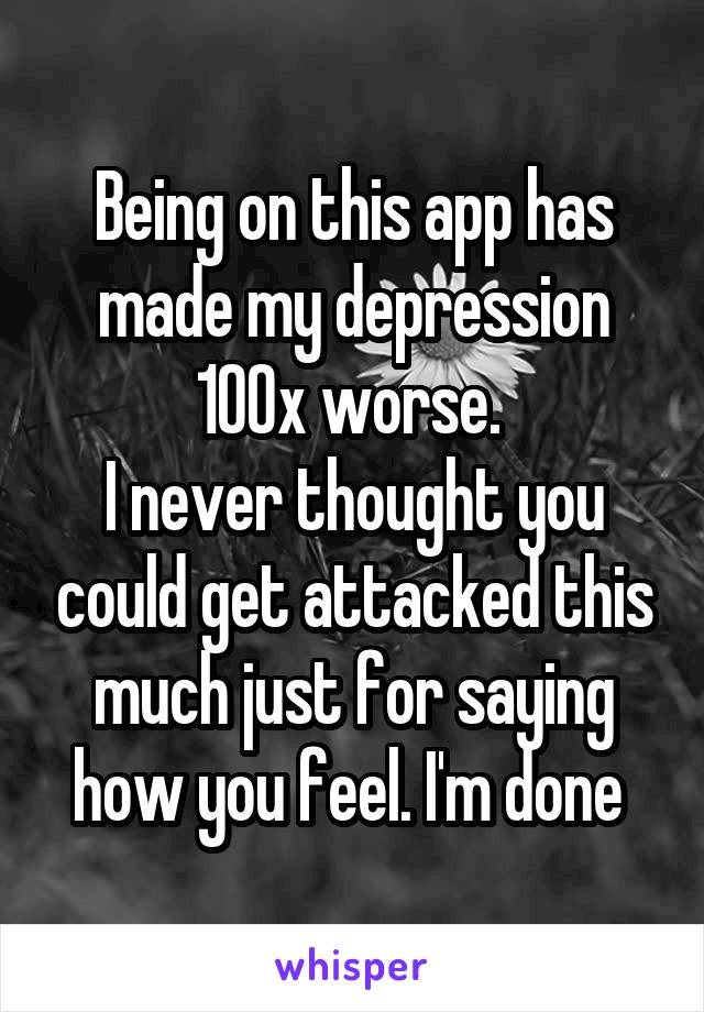 Being on this app has made my depression 100x worse. 
I never thought you could get attacked this much just for saying how you feel. I'm done 