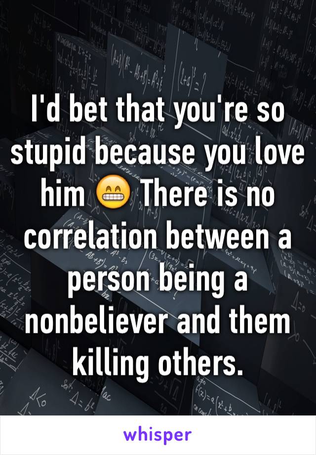 I'd bet that you're so stupid because you love him 😁 There is no correlation between a person being a nonbeliever and them killing others. 