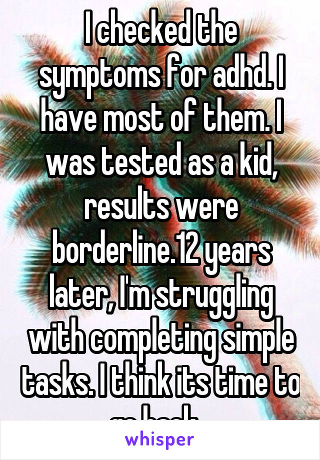 I checked the symptoms for adhd. I have most of them. I was tested as a kid, results were borderline.12 years later, I'm struggling with completing simple tasks. I think its time to go back...