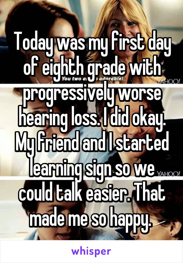 Today was my first day of eighth grade with progressively worse hearing loss. I did okay. My friend and I started learning sign so we could talk easier. That made me so happy. 