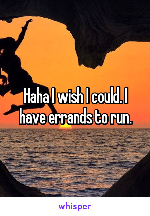 Haha I wish I could. I have errands to run.