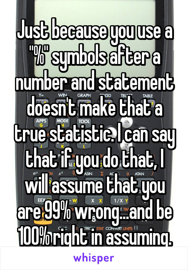 Just because you use a "%" symbols after a number and statement doesn't make that a true statistic. I can say that if you do that, I will assume that you are 99% wrong...and be 100% right in assuming.