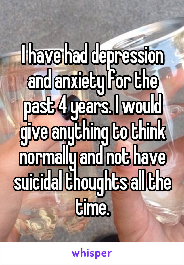 I have had depression and anxiety for the past 4 years. I would give anything to think normally and not have suicidal thoughts all the time.