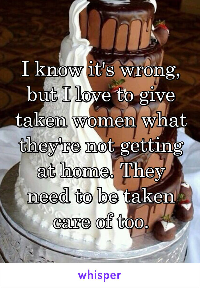 I know it's wrong, but I love to give taken women what they're not getting at home. They need to be taken care of too.