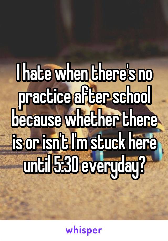 I hate when there's no practice after school because whether there is or isn't I'm stuck here until 5:30 everyday😧