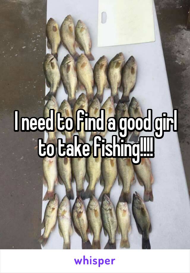 I need to find a good girl to take fishing!!!!