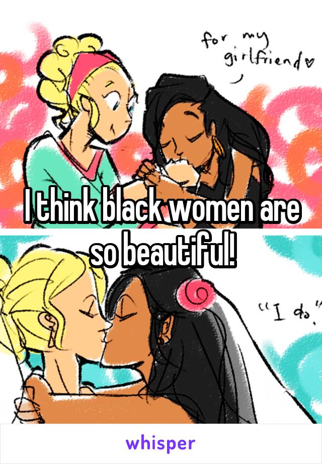 I think black women are so beautiful!