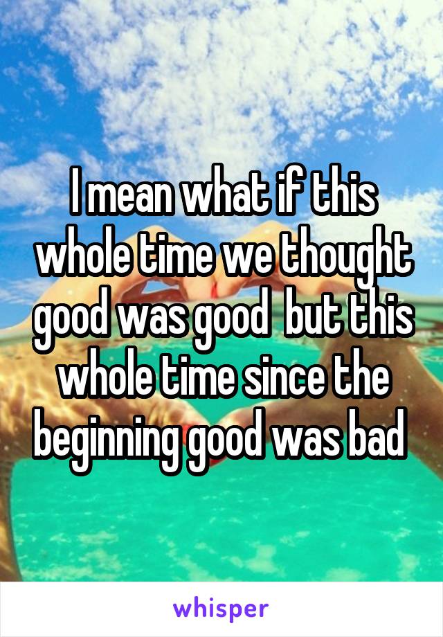 I mean what if this whole time we thought good was good  but this whole time since the beginning good was bad 