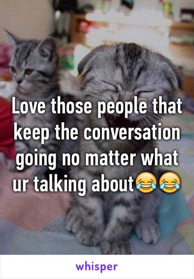 Love those people that keep the conversation going no matter what ur talking about😂😂