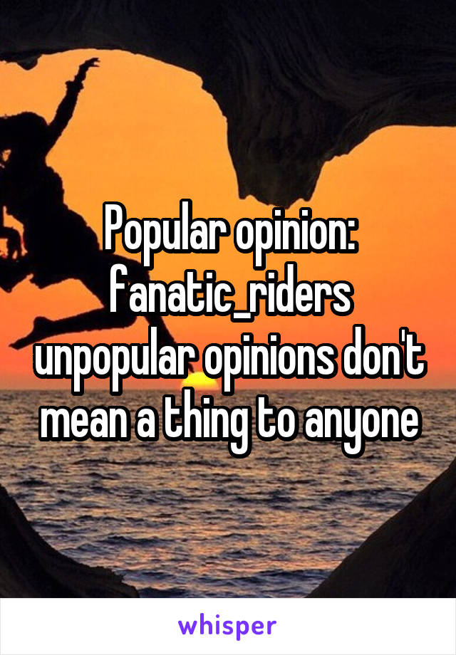 Popular opinion: fanatic_riders unpopular opinions don't mean a thing to anyone