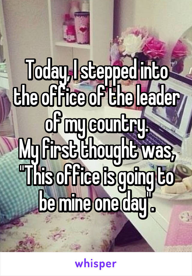 Today, I stepped into the office of the leader of my country.
My first thought was, "This office is going to be mine one day".