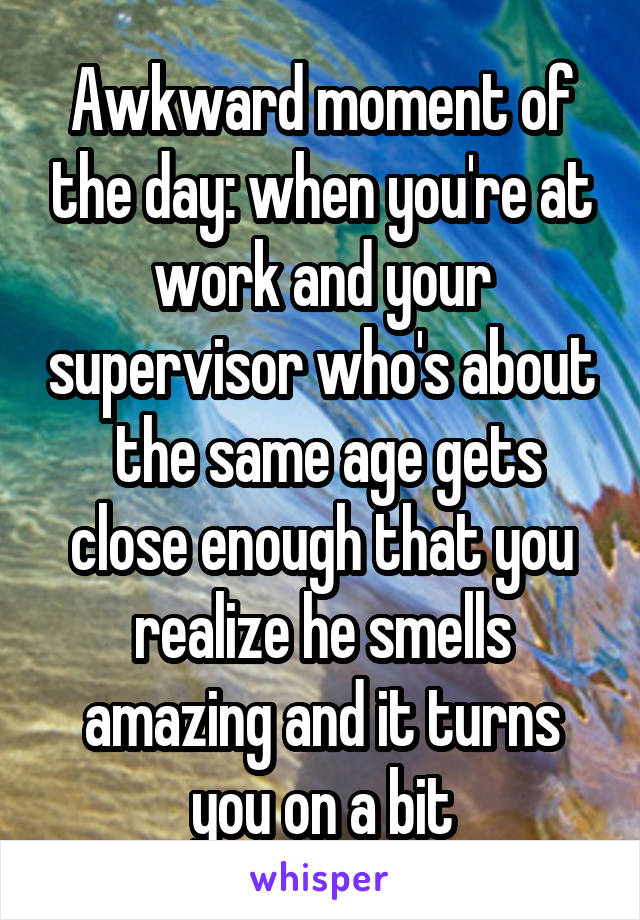 Awkward moment of the day: when you're at work and your supervisor who's about  the same age gets close enough that you realize he smells amazing and it turns you on a bit