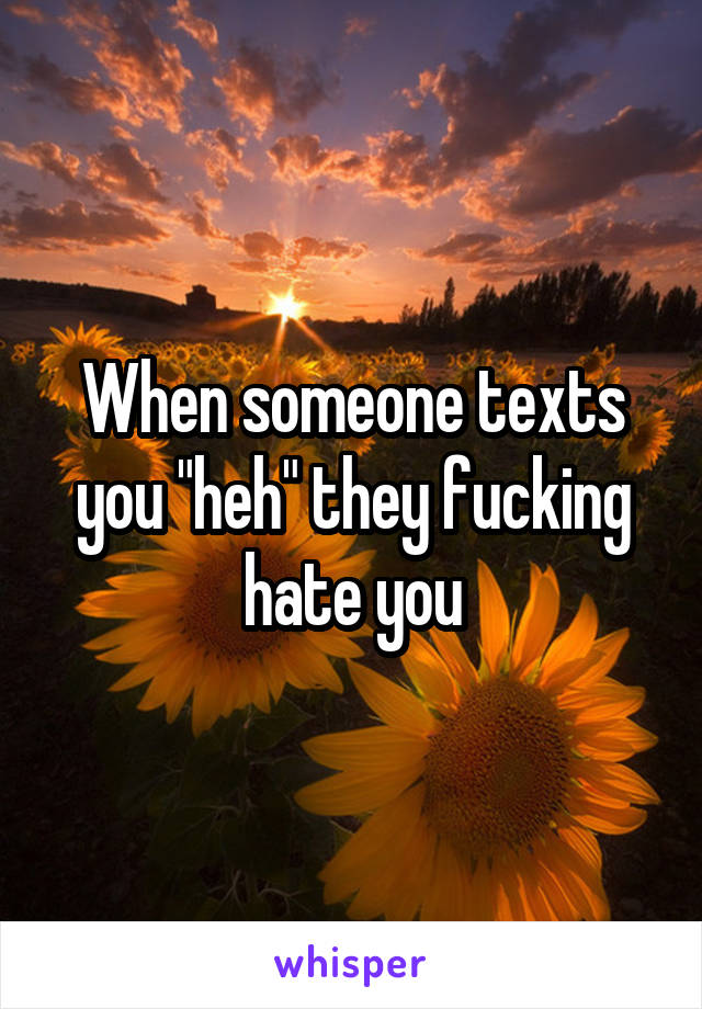 When someone texts you "heh" they fucking hate you