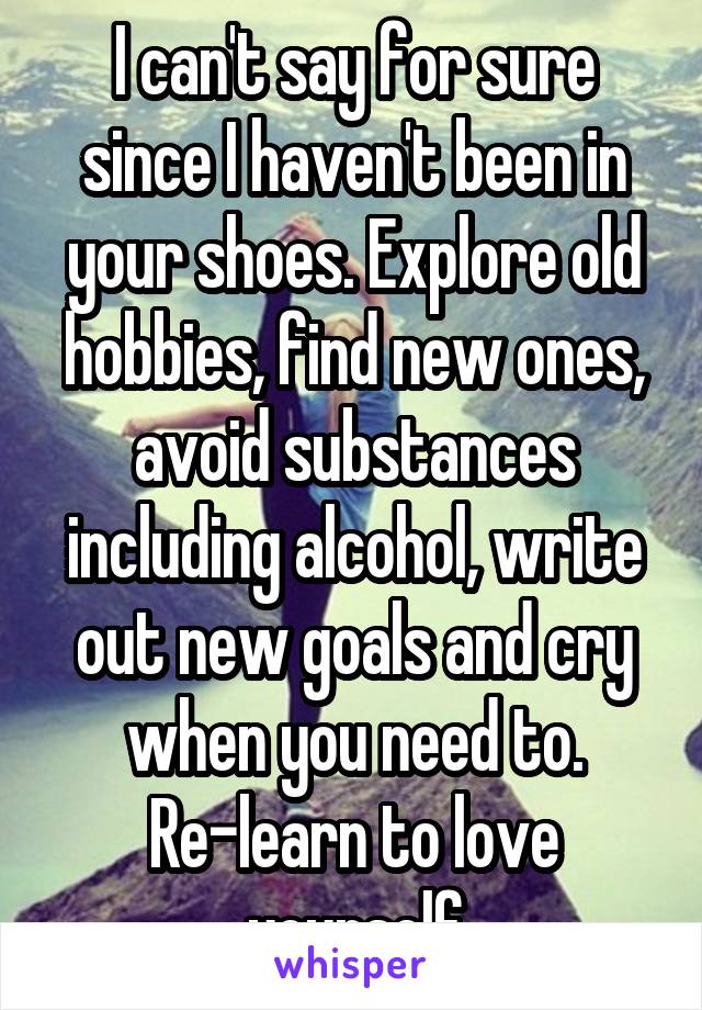 I can't say for sure since I haven't been in your shoes. Explore old hobbies, find new ones, avoid substances including alcohol, write out new goals and cry when you need to. Re-learn to love yourself