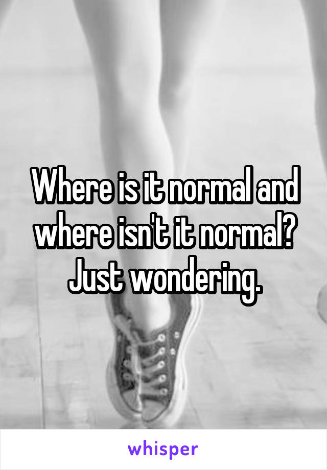 Where is it normal and where isn't it normal?
Just wondering.