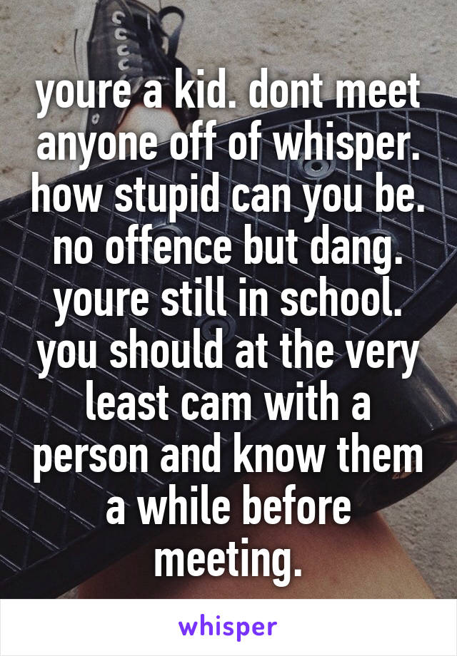 youre a kid. dont meet anyone off of whisper. how stupid can you be. no offence but dang. youre still in school. you should at the very least cam with a person and know them a while before meeting.