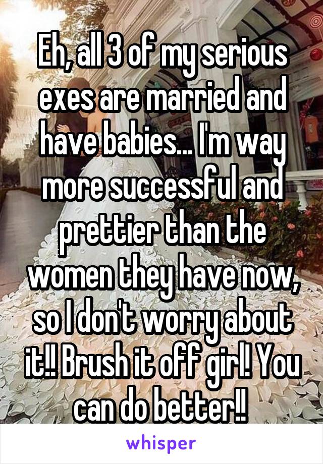 Eh, all 3 of my serious exes are married and have babies... I'm way more successful and prettier than the women they have now, so I don't worry about it!! Brush it off girl! You can do better!! 