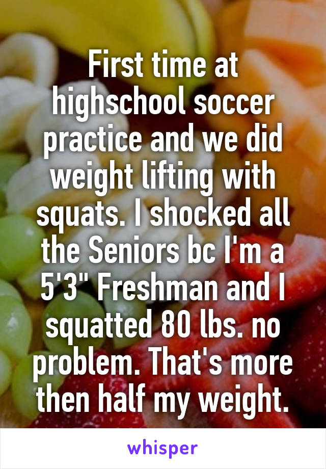 First time at highschool soccer practice and we did weight lifting with squats. I shocked all the Seniors bc I'm a 5'3" Freshman and I squatted 80 lbs. no problem. That's more then half my weight.