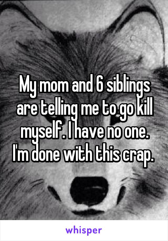 My mom and 6 siblings are telling me to go kill myself. I have no one. I'm done with this crap. 