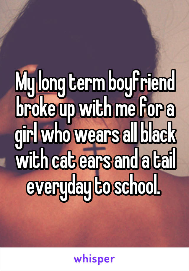 My long term boyfriend broke up with me for a girl who wears all black with cat ears and a tail everyday to school. 